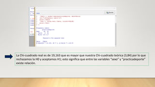 La Chi-cuadrado real es de 19,163 que es mayor que nuestra Chi-cuadrado teórica (3,84) por lo que
rechazamos la H0 y aceptamos H1; esto significa que entre las variables “sexo” y “practicadeporte”
existe relación.
 