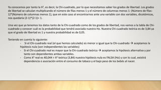 Ya conocemos por tanto la X2, es decir, la Chi-cuadrado, por lo que necesitamos saber los grados de libertad. Los grados
de libertad se calculan multiplicando el número de filas menos 1 y el número de columnas menos 1: (Número de filas-
1)*(Número de columnas menos 1), que en este caso al encontrarnos ante una variable con dos variables, dicotómicas,
nos quedaría (2-1)*(2-1)= 1.
Una vez que ya tenemos los datos tanto de la Chi-cuadrado como de los grados de libertad, nos vamos a la tabla de Chi-
cuadrado y conocer cuál es la probabilidad que tendrá asociada nuestra Ho. Nuestra Chi-cuadrado teórica es de 3,84 ya
que el grado de libertad es 1 y nuestra probabilidad es de 0,05.
Teniendo en cuenta lo siguiente:
- Si el Chi-cuadrado real (el que hemos calculado) es menor o igual que la Chi-cuadrado  aceptamos la
hipótesis nula (son independientes las variables)
- Si el Chi-cuadrado real es mayor que la Chi-cuadrado teórica  aceptamos la hipótesis alternativa y por
tanto son dependientes ambas variables.
- Como X2 real es 40,044 > X2 teórica (3,84) nuestra hipótesis nula es FALSA (Ho) y con lo cual, existirá
dependencia o asociación entre el consumo de tabaco y el bajo peso de los bebés al nacer.
 