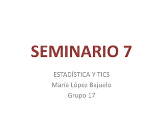 SEMINARIO 7
ESTADÍSTICA Y TICS
María López Bajuelo
Grupo 17
 