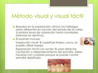 Método visual y visual táctil
 Basados en la exploración clínica; los hallazgos
serán diferentes en función del estado de la caries
(cambios leves de coloración hasta cavidades
extensas en dentina).
 El examen incluye:
- Inspección visual  superficie limpia y seca, se
puede utilizar espejo.
- Exploración táctil con sonda  para detectar
cavitación o reblandecimiento del esmalte. Debe
hacerse con cuidado porque se puede cavitar
esmalte debilitado.
 