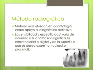Método radiográfico
 Método más utilizado en odontología
como apoyo al diagnóstico definitivo.
 La sensibilidad y especificidad varía de
acuerdo a si la toma radiográfica es
convencional o digital y de la superficie
que se desea examinar (oclusal o
proximal).
 