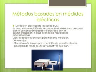Métodos basados en médidas
eléctricas
 Detección eléctrica de las caries (ECM)
Se basa en la medición de la conductividad eléctrica de cada
diente. La conductividad se ve afectada con la
desmineralización, incluso cuando no hay lesiones
macroscópicas.
Dientes deben estar secos para hacer la medición.
Desventajas:
- Necesita más tiempo para medición de todos los dientes.
- Cantidad de falsos positivos y negativos que dan.
 