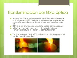 Transluminación por fibra óptica
 Se basa en que el esmalte de las lesiones cariosas tiene un
índice de transmisión de luz menor que el del esmalte sano,
el esmalte cariado se verá más oscuro por absorber más
luz.
 FOTI  la luz proviene de una fibra óptica convencional.
 DIFOTI  la luz proviene de una fibra óptica de una
cámara digital y la medición es computacional.
 Ventaja  no usa radiación ionizante, por lo que puede ser
usado en embarazadas.
 