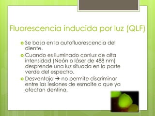 Fluorescencia inducida por luz (QLF)
 Se basa en la autofluorescencia del
diente.
 Cuando es iluminado conluz de alta
intensidad (Neón o láser de 488 nm)
desprende una luz situada en la parte
verde del espectro.
 Desventaja  no permite discriminar
entre las lesiones de esmalte o que ya
afectan dentina.
 