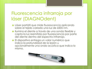 Fluorescencia infrarroja por
láser (DIAGNOdent)
 Láser portátil que mide fluorescencia aplicando
sobre el tejido cariado una luz de 6505 nm.
 Ilumina el diente a través de una sonda flexible y
capta la luz reemitida por fluorescencia por parte
del diente dentro del espectro infrarrojo.
 El dispositivo entrega un valor numérico que
indica la profundidad de la lesión u
opcionalmente una onda acústica que indica lo
mismo.
 