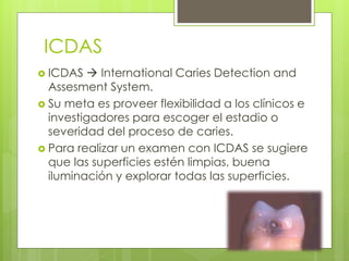 ICDAS
 ICDAS  International Caries Detection and
Assesment System.
 Su meta es proveer flexibilidad a los clínicos e
investigadores para escoger el estadio o
severidad del proceso de caries.
 Para realizar un examen con ICDAS se sugiere
que las superficies estén limpias, buena
iluminación y explorar todas las superficies.
 