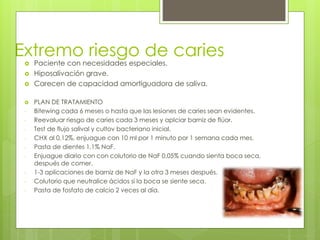 Extremo riesgo de caries
 Paciente con necesidades especiales.
 Hiposalivación grave.
 Carecen de capacidad amortiguadora de saliva.
 PLAN DE TRATAMIENTO
- Bitewing cada 6 meses o hasta que las lesiones de caries sean evidentes.
- Reevaluar riesgo de caries cada 3 meses y aplciar barniz de flúor.
- Test de flujo salival y cultov bacteriano inicial.
- CHX al 0,12%, enjuague con 10 ml por 1 minuto por 1 semana cada mes.
- Pasta de dientes 1,1% NaF.
- Enjuague diario con con colutorio de NaF 0,05% cuando sienta boca seca,
después de comer.
- 1-3 aplicaciones de barniz de NaF y la otra 3 meses después.
- Colutorio que neutralice ácidos si la boca se siente seca.
- Pasta de fosfato de calcio 2 veces al día.
 