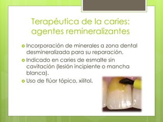 Terapéutica de la caries:
agentes remineralizantes
 Incorporación de minerales a zona dental
desmineralizada para su reparación.
 Indicado en caries de esmalte sin
cavitación (lesión incipiente o mancha
blanca).
 Uso de flúor tópico, xilitol.
 