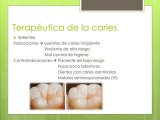 Terapéutica de la caries
 Sellantes
Indicaciones  Lesiones de caries incipiente
Paciente de alto riesgo
Mal control de higiene
Contraindicaciones  Paciente de bajo riesgo
Fosas poco retentivas
Dientes con caries dentinarias
Molares semierupcionados (VI)
 