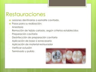 Restauraciones
 Lesiones dentinarias o esmalte cavitado.
 Pasos para su realización:
- Anestesia
- Remoción de tejido cariado, según criterios establecidos
- Preparación cavitaria
- Desinfección de preparación cavitaria
- Aplicación de base si esnecesario
- Aplicación de material restaurador
- Verificar oclusión
- Terminado y pulido
 