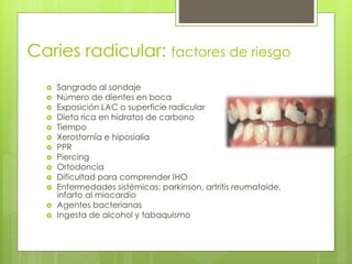Caries radicular: factores de riesgo
 Sangrado al sondaje
 Número de dientes en boca
 Exposición LAC o superficie radicular
 Dieta rica en hidratos de carbono
 Tiempo
 Xerostomía e hiposialia
 PPR
 Piercing
 Ortodoncia
 Dificultad para comprender IHO
 Enfermedades sistémicas: parkinson, artritis reumatoide,
infarto al miocardio
 Agentes bacterianas
 Ingesta de alcohol y tabaquismo
 