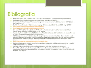 Bibliografía
 Moncada y Urzúa 2008, capítulo 6 (pág. 125 -139) CariologíaClinica: bases preventivas y restauradoras.
 Fontana M, Zero T. Assessing patients caries risk. JADA 2006; 137: 1231-1239
 Jenson L et al. Clinical protocols for caries management by risk assessment. CDA Journal, vol 35 Nº 10, oct
2007 Pags 714-723
 Spolsky V et al. Products – Old, new and emerging. CDA Journal, vol 35 Nº 10, oct 2007. Pags 724-737
 http://www.cochrane.org/reviews/es/ab004484.html
 http://www.cochrane.org/reviews/es/ab001830.html
 Chaussain-Miller C, Fioretti F, Goldberg M, Menashi S. The role of matrix metalloproteinases (MMPs) in
human caries. J Dent Res. 2006 Jan;85(1):22-32. Review.
 Hannas AR, Pereira JC, Granjeiro JM, Tjäderhane L. Acta OdontolScand. 2007 Feb;65(1):1-13. Review.The role
of matrix metalloproteinases in the oral environment.
 ICDAS is a peer-reviewed and internationally recognised visual assessment tool that allows a tooth's health
status to be graded numerically. The 90 minute e-learning programme available here has been developed to
support training in the use of ICDAS. It explains the ICDAS examination protocol and reviews the coding
system:
 http://icdas.smile-on.com/courses/spanish/course/nav.html
 Baelum V, Heidmann J, Nyvad B. Dental caries paradigms in diagnosis and diagnostic research. Eur J Oral Sci.
2006 Aug;114(4):263-77. Review.
 Nyvad B. Diagnosis versus detection of caries. Caries Res. 2004 May-Jun;38(3):192-8. Review.
 Neves Ade A, Coutinho E, De Munck J, Van Meerbeek B. Caries-removal effectiveness and minimal-
invasiveness potential of caries-excavation techniques: a micro-CT investigation. J Dent. 2011 Feb;39(2):154-
62. Epub 2010 Nov 25.
 