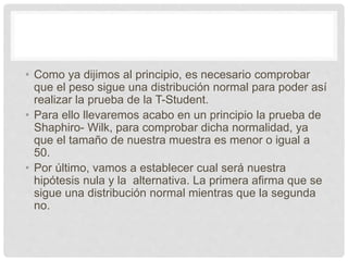 • Como ya dijimos al principio, es necesario comprobar
que el peso sigue una distribución normal para poder así
realizar la prueba de la T-Student.
• Para ello llevaremos acabo en un principio la prueba de
Shaphiro- Wilk, para comprobar dicha normalidad, ya
que el tamaño de nuestra muestra es menor o igual a
50.
• Por último, vamos a establecer cual será nuestra
hipótesis nula y la alternativa. La primera afirma que se
sigue una distribución normal mientras que la segunda
no.
 