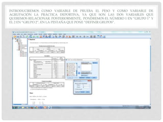 INTRODUCIREMOS COMO VARIABLE DE PRUEBA EL PESO Y COMO VARIABLE DE
AGRUPACIÓN LA PRÁCTICA DEPORTIVA, YA QUE SON LAS DOS VARIABLES QUE
QUEREMOS RELACIONAR. POSTERIORMENTE, PONDREMOS EL NÚMERO 1 EN “GRUPO 1” Y
EL 2 EN “GRUPO 2”, EN LA PESTAÑA QUE PONE “DEFINIR GRUPOS”.
 