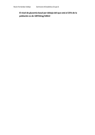 Rocío Fernández Vallejo   Seminario 8 Estadística Grupo 6


       El nivel de glucemia basal por debajo del que está el 25% de la
       población es de 100’64mg/100ml
 