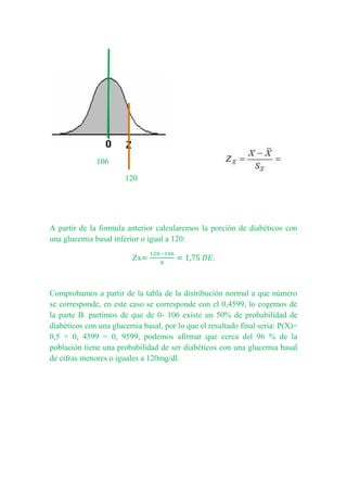 106
120
A partir de la formula anterior calcularemos la porción de diabéticos con
una glucemia basal inferior o igual a 120:
Zx
Comprobamos a partir de la tabla de la distribución normal a que número
se corresponde, en este caso se corresponde con el 0,4599, lo cogemos de
la parte B. partimos de que de 0- 106 existe un 50% de probabilidad de
diabéticos con una glucemia basal, por lo que el resultado final seria: P(X)=
0,5 + 0, 4599 = 0, 9599, podemos afirmar que cerca del 96 % de la
población tiene una probabilidad de ser diabéticos con una glucemia basal
de cifras menores o iguales a 120mg/dl.
 
