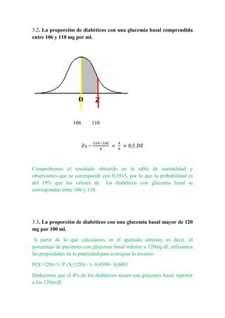 3.2. La proporción de diabéticos con una glucemia basal comprendida
entre 106 y 110 mg por ml.
106 110
Zx =
Comprobamos el resultado obtenido en la tabla de normalidad y
observamos que se corresponde con 0,1915, por lo que la probabilidad es
del 19% que los valores de los diabéticos con glucemia basal se
corresponden entre 106 y 110.
3.3. La proporción de diabéticos con una glucemia basal mayor de 120
mg por 100 ml.
A partir de lo que calculamos en el apartado anterior, es decir, el
porcentaje de pacientes con glucemia basal inferior a 120mg/dl, utilizamos
las propiedades de la propiedad para averiguar lo inverso:
P(X>120)=1- P (X≤120)= 1- 0,9599= 0,0401
Deducimos que el 4% de los diabéticos tienen una glucemia basal superior
a los 120m/dl.
 