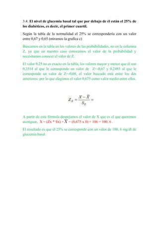 3.4. El nivel de glucemia basal tal que por debajo de él están el 25% de
los diabéticos, es decir, el primer cuartil.
Según la tabla de la normalidad el 25% se correspondería con un valor
entre 0,67 y 0,65 (miramos la grafica c)
Buscamos en la tabla en los valores de las probabilidades, no en la columna
Z, ya que en nuestro caso conocemos el valor de la probabilidad y
necesitamos conocer el valor de Z.
El valor 0,25 no es exacto en la tabla, los valores mayor y menor que él son
0,2514 al que le corresponde un valor de Z=-0,67 y 0,2483 al que le
corresponde un valor de Z=-0,68, el valor buscado está entre los dos
anteriores: por lo que elegimos el valor 0,675 como valor medio entre ellos.
A partir de esta fórmula despejamos el valor de X que es el que queremos
averiguar, X = (Zx * Sx) + = (0,675 x 8) + 106 = 100, 6 .
El resultado es que el 25% se corresponde con un valor de 100, 6 mg/dl de
glucemia basal.
 