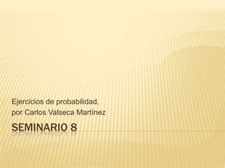SEMINARIO 8
Ejercicios de probabilidad,
por Carlos Valseca Martínez
 