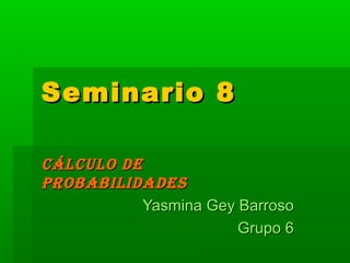 Seminario 8Seminario 8
CÁLCULO DECÁLCULO DE
PROBABILIDADESPROBABILIDADES
Yasmina Gey BarrosoYasmina Gey Barroso
Grupo 6Grupo 6
 