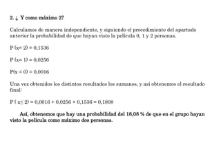 2. ¿ Y como máximo 2?
Calculamos de manera independiente, y siguiendo el procedimiento del apartado
anterior la probabilidad de que hayan visto la película 0, 1 y 2 personas.
P (x= 2) = 0,1536
P (x= 1) = 0,0256
P(x = 0) = 0,0016
Una vez obtenidos los distintos resultados los sumanos, y así obtenemos el resultado
final:
P ( x≤ 2) = 0,0016 + 0,0256 + 0,1536 = 0,1808
Así, obtenemos que hay una probabilidad del 18,08 % de que en el grupo hayan
visto la película como máximo dos personas.
 