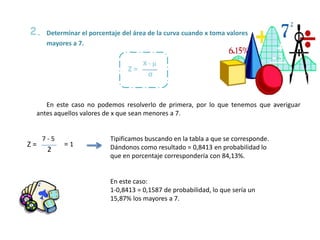 Determinar el porcentaje del área de la curva cuando x toma valores
mayores a 7.
En este caso no podemos resolverlo de primera, por lo que tenemos que averiguar
antes aquellos valores de x que sean menores a 7.
2.
σ
X - µ
Z =
2
7 - 5
Z = = 1
Tipificamos buscando en la tabla a que se corresponde.
Dándonos como resultado = 0,8413 en probabilidad lo
que en porcentaje correspondería con 84,13%.
En este caso:
1-0,8413 = 0,1587 de probabilidad, lo que sería un
15,87% los mayores a 7.
 