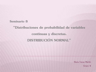 Seminario 8
“Distribuciones de probabilidad de variables
continuas y discretas.
DISTRIBUCIÓN NORMAL”
María Vacas Martín
Grupo 4
 