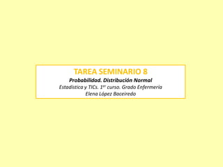 TAREA SEMINARIO 8
Probabilidad. Distribución Normal
Estadística y TICs. 1er curso. Grado Enfermería
Elena López Baceiredo
 