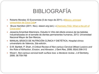 BIBLIOGRAFÍA
 Roberto Morales: El Economista (5 de mayo de 2011). «México, principal
consumidor de Coca Cola»
 Bruce Hamilton (2011, Nov). stason.org (ed.): «Chemistry FAQ: What is the pH of
Coca-cola?
 Jessenia Amambal Altamirano. Estudio In Vitro del efecto erosivo de las bebidas
industrializadas en el esmalte de dientes permanentes humanos, 2013. Universidad
Nacional Mayor de San Marcos.
 MANUAL BÁSICO DE NUTRICIÓN CLÍNICA Y DIETÉTICA, Hospital clínico
universitario de Valencia, 2da edición.
 D.W. Bartlett, P. Shah. A Critical Review of Non-carious Cervical (Wear) Lesions and
the Role of Abfraction, Erosion, and Abrasion. J Dent Res, 2006; 85(4):306-312
 Wood I. Non-carious cervical tooth surface loss: a literature review. J of Dentistry,
2008; 36:759-766
 
