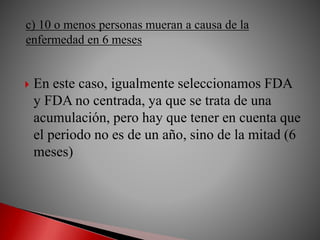  En este caso, igualmente seleccionamos FDA
y FDA no centrada, ya que se trata de una
acumulación, pero hay que tener en cuenta que
el periodo no es de un año, sino de la mitad (6
meses)
c) 10 o menos personas mueran a causa de la
enfermedad en 6 meses
 