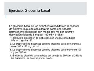 La glucemia basal de los diabéticos atendidos en la consulta
de enfermería puede considerarse como una variable
normalmente distribuida con media 106 mg por 100ml y
desviación típica de 8 mg por 100 ml N (106;8)
1.-Calcula la proporción de diabéticos con una glucemia basal
inferior o igual a 120
2.-La proporción de diabéticos con una glucemia basal comprendida
entre 106 y 110 mg por ml.
3.-La proporción de diabéticos con una glucemia basal mayor de 120
mg por 100 ml.
4.-El nivel de glucemia basal tal que por debajo de él están el 25% de
los diabéticos, es decir, el primer cuartil.
Ejercicio: Glucemia basal
 