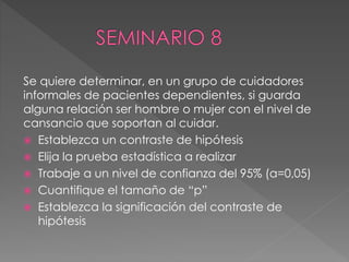 Se quiere determinar, en un grupo de cuidadores
informales de pacientes dependientes, si guarda
alguna relación ser hombre o mujer con el nivel de
cansancio que soportan al cuidar.
 Establezca un contraste de hipótesis
 Elija la prueba estadística a realizar
 Trabaje a un nivel de confianza del 95% (a=0,05)
 Cuantifique el tamaño de “p”
 Establezca la significación del contraste de
hipótesis
 