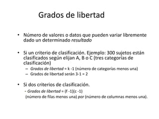 Grados de libertad
• Número de valores o datos que pueden variar libremente
dado un determinado resultado
• Si un criterio de clasificación. Ejemplo: 300 sujetos están
clasificados según elijan A, B o C (tres categorías de
clasificación)
– Grados de libertad = k -1 (número de categorías menos una)
– Grados de libertad serán 3-1 = 2
• Si dos criterios de clasificación.
- Grados de libertad = (f -1)(c -1)
(número de filas menos una) por (número de columnas menos una).
 