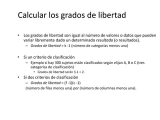 Calcular los grados de libertad
• Los grados de libertad son igual al número de valores o datos que pueden
variar libremente dado un determinado resultado (o resultados).
– Grados de libertad = k -1 (número de categorías menos una)
• Si un criterio de clasificación
– Ejemplo si hay 300 sujetos están clasificados según elijan A, B o C (tres
categorías de clasificación)
• Grados de libertad serán 3-1 = 2.
• Si dos criterios de clasificación
– Grados de libertad = (f -1)(c -1)
(número de filas menos una) por (número de columnas menos una).
 