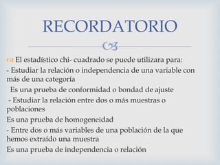 
 El estadístico chi- cuadrado se puede utilizara para:
- Estudiar la relación o independencia de una variable con
más de una categoría
Es una prueba de conformidad o bondad de ajuste
- Estudiar la relación entre dos o más muestras o
poblaciones
Es una prueba de homogeneidad
- Entre dos o más variables de una población de la que
hemos extraído una muestra
Es una prueba de independencia o relación
RECORDATORIO
 