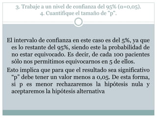 3. Trabaje a un nivel de confianza del 95% (α=0,05).
4. Cuantifique el tamaño de "p".
El intervalo de confianza en este caso es del 5%, ya que
es lo restante del 95%, siendo este la probabilidad de
no estar equivocado. Es decir, de cada 100 pacientes
sólo nos permitimos equivocarnos en 5 de ellos.
Esto implica que para que el resultado sea significativo
“p” debe tener un valor menos a 0,05. De esta forma,
si p es menor rechazaremos la hipótesis nula y
aceptaremos la hipótesis alternativa
 