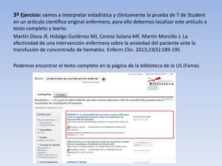 3º Ejercicio: vamos a Interpretar estadística y clínicamente la prueba de T de Student
en un artículo científico original enfermero, para ello debemos localizar este artículo a
texto completo y leerlo:
Martín Díaza JF, Hidalgo Gutiérrez MJ, Cerezo Solana MF, Martín Morcillo J. La
efectividad de una intervención enfermera sobre la ansiedad del paciente ante la
transfusión de concentrado de hematíes. Enferm Clin. 2013;23(5):189-195
Podemos encontrar el texto completo en la página de la biblioteca de la US (Fama).
 