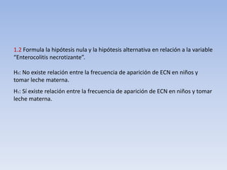 1.2 Formula la hipótesis nula y la hipótesis alternativa en relación a la variable
“Enterocolitis necrotizante”.
H0: No existe relación entre la frecuencia de aparición de ECN en niños y
tomar leche materna.
H1: Sí existe relación entre la frecuencia de aparición de ECN en niños y tomar
leche materna.
 