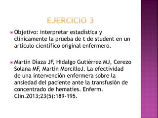  Objetivo: interpretar estadística y
clinicamente la prueba de t de student en un
artículo científico original enfermero.
 Martín Díaza JF, Hidalgo Gutiérrez MJ, Cerezo
Solana MF, Martín MorcilloJ. La efectividad
de una intervención enfermera sobre la
ansiedad del paciente ante la transfusión de
concentrado de hematíes. Enferm.
Clin.2013;23(5):189-195.
 