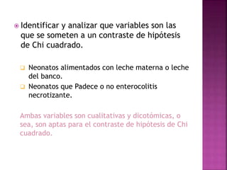  Identificar y analizar que variables son las
que se someten a un contraste de hipótesis
de Chi cuadrado.
 Neonatos alimentados con leche materna o leche
del banco.
 Neonatos que Padece o no enterocolitis
necrotizante.
Ambas variables son cualitativas y dicotómicas, o
sea, son aptas para el contraste de hipótesis de Chi
cuadrado.
 