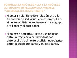  Hipótesis nula: No existe relación entre la
frecuencia de individuos con enterocolitis o
sin enterocolitis necrotizante entre el grupo
pre-banco y el post-banco.
 Hipótesis alternativa: Existe una relación
entre la frecuencia de individuos con
enterocolitis o sin enterocolitis necrotizante
entre el grupo pre-banco y el post-banco.
 
