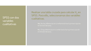 SPSS con dos
variables
cualitativas
Realizar una tabla cruzada para calcular X2 en
SPSS. Para ello, seleccionamos dos variables
cualitativas.
H0. No hay diferencias en si enfermería fue la primera opción
en función del sexo.
H1. Sí hay diferencias en si enfermería fue la primera opción
en función del sexo.
 
