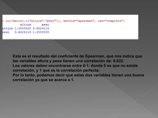 Este es el resultado del coeficiente de Spearman, que nos indica que
las variables altura y peso tienen una correlación de: 0,622.
Los valores deben encontrarse entre 0-1, donde 0 es que no existe
correlación, y 1 que es la correlación perfecta.
Por lo tanto, podemos decir que estas dos variables tienen una buena
correlación ya que se acerca a 1.
 