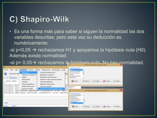 • Es una forma más para saber si siguen la normalidad las dos
variables descritas; pero esta vez su deducción es
numéricamente:
-si p<0,05  rechazamos H1 y apoyamos la hipótesis nula (H0).
Además existe normalidad.
-si p> 0,05 rechazamos la hipótesis nula. No hay normalidad.
 