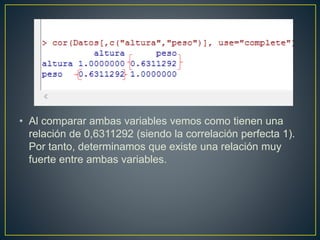 • Al comparar ambas variables vemos como tienen una
relación de 0,6311292 (siendo la correlación perfecta 1).
Por tanto, determinamos que existe una relación muy
fuerte entre ambas variables.
 