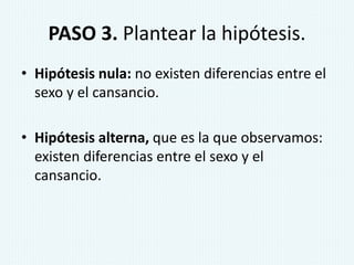 PASO 3. Plantear la hipótesis.
• Hipótesis nula: no existen diferencias entre el
sexo y el cansancio.
• Hipótesis alterna, que es la que observamos:
existen diferencias entre el sexo y el
cansancio.
 