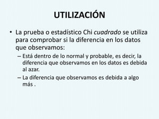 UTILIZACIÓN
• La prueba o estadístico Chi cuadrado se utiliza
para comprobar si la diferencia en los datos
que observamos:
– Está dentro de lo normal y probable, es decir, la
diferencia que observamos en los datos es debida
al azar.
– La diferencia que observamos es debida a algo
más .
 