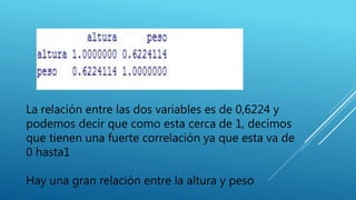 La relación entre las dos variables es de 0,6224 y
podemos decir que como esta cerca de 1, decimos
que tienen una fuerte correlación ya que esta va de
0 hasta1
Hay una gran relación entre la altura y peso