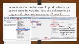 A continuación estudiaremos el tipo de relación que
existen entre las variables. Para ello utilizaremos un
diagrama de dispersión con nuestras 2 variables
Clickeamos en opciones y
posteriormente en linea
de minimos cuadraticos
para que dibuje la recta
de regresión
 