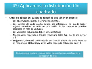 4º) Aplicamos la distribución Chi
cuadrado
• Antes de aplicar chi cuadrado tenemos que tener en cuenta:
– Las observaciones deben ser independientes.
– Los sujetos de cada casilla deben ser diferentes; no puede haber
sujetos repetidos en más de una casilla. Ni los sujetos se pueden
clasificar en más de un lugar.
– Las variables estudiadas deben ser cualitativas
– Ningún valor esperado o teórico (E) de una tabla 2x2, puede ser menor
a 5
– En general, se usará la corrección de Yates si el tamaño de la muestra
es menor que 200 o si hay algún valor esperado (E) menor que 10
Como nuestra muestra cumple todos estos criterios no realizamos la
corrección de Yates
 